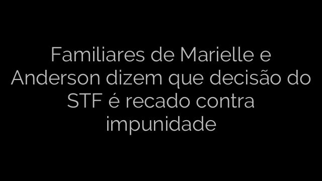 ​Familiares de Marielle e Anderson dizem que decisão do STF é recado contra impunidade 